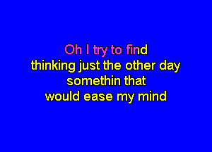 Oh I try to find
thinking just the other day

somethin that
would ease my mind