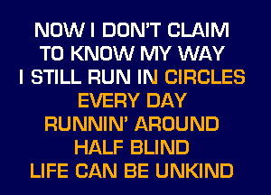 NOWI DON'T CLAIM
TO KNOW MY WAY
I STILL RUN IN CIRCLES
EVERY DAY
RUNNIN' AROUND
HALF BLIND
LIFE CAN BE UNKIND