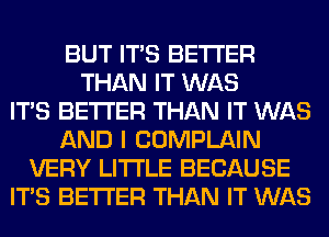 BUT ITS BETTER
THAN IT WAS
ITS BETTER THAN IT WAS
AND I COMPLAIN
VERY LITI'LE BECAUSE
ITS BETTER THAN IT WAS