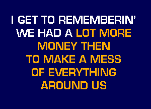 I GET TO REMEMBERIN'
WE HAD A LOT MORE
MONEY THEN
TO MAKE A MESS
0F EVERYTHING
AROUND US