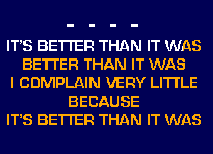 ITS BETTER THAN IT WAS
BETTER THAN IT WAS
I COMPLAIN VERY LITI'LE
BECAUSE
ITS BETTER THAN IT WAS