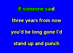 If someone said

three years from now

you'd be long gone Pd

stand up and punch