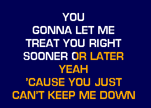 YOU
GONNA LET ME
TREAT YOU RIGHT
SOONER 0R LATER
YEAH
'CAUSE YOU JUST
CAN'T KEEP ME DOWN