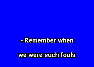 - Remember when

we were such fools