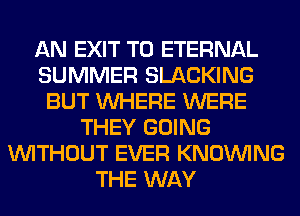 AN EXIT T0 ETERNAL
SUMMER SLACKING
BUT WHERE WERE
THEY GOING
WITHOUT EVER KNOUVING
THE WAY