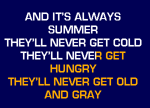 AND ITS ALWAYS
SUMMER
THEY'LL NEVER GET COLD
THEY'LL NEVER GET
HUNGRY
THEY'LL NEVER GET OLD
AND GRAY