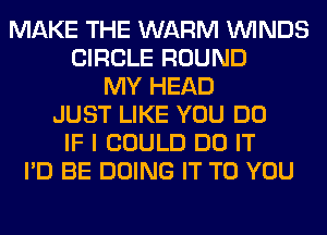 MAKE THE WARM WINDS
CIRCLE ROUND
MY HEAD
JUST LIKE YOU DO
IF I COULD DO IT
I'D BE DOING IT TO YOU