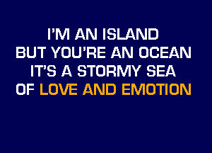 I'M AN ISLAND
BUT YOU'RE AN OCEAN
ITS A STORMY SEA
OF LOVE AND EMOTION