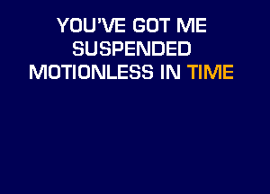 YOU'VE GOT ME
SUSPENDED
MOTIONLESS IN TIME