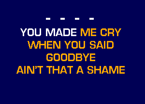 YOU MADE ME CRY
WHEN YOU SAID
GOODBYE
AIN'T THAT A SHAME