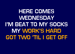 HERE COMES
WEDNESDAY
I'M BEAT TO MY SOCKS
MY WORK'S HARD
GOT TWO 'TIL I GET OFF