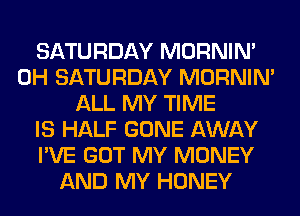 SATURDAY MORNIM
0H SATURDAY MORNIM
ALL MY TIME
IS HALF GONE AWAY
I'VE GOT MY MONEY
AND MY HONEY