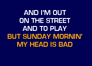 AND I'M OUT
ON THE STREET
AND TO PLAY
BUT SUNDAY MORNIM
MY HEAD IS BAD