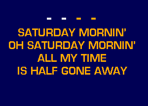 SATURDAY MORNIM
0H SATURDAY MORNIM
ALL MY TIME
IS HALF GONE AWAY