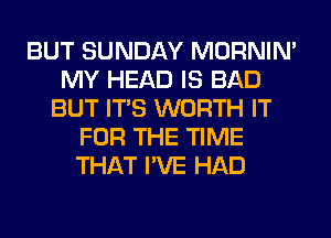 BUT SUNDAY MORNIM
MY HEAD IS BAD
BUT ITS WORTH IT
FOR THE TIME
THAT I'VE HAD