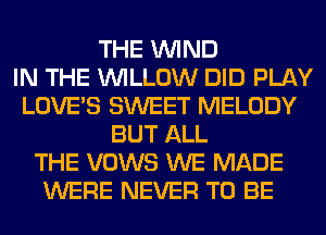 THE WIND
IN THE WILLOW DID PLAY
LOVE'S SWEET MELODY
BUT ALL
THE VOWS WE MADE
WERE NEVER TO BE
