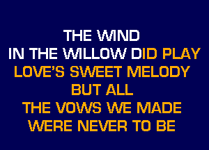THE WIND
IN THE WILLOW DID PLAY
LOVE'S SWEET MELODY
BUT ALL
THE VOWS WE MADE
WERE NEVER TO BE
