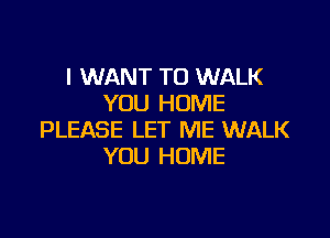 I WANT TO WALK
YOU HOME

PLEASE LET ME WALK
YOU HOME
