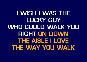 I WISH I WAS THE
LUCKY GUY
WHO COULD WALK YOU
RIGHT ON DOWN
THE AISLE I LOVE
THE WAY YOU WALK