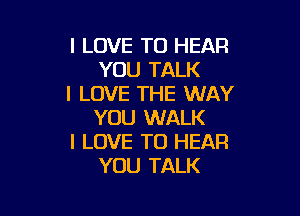 I LOVE TO HEAR
YOU TALK
I LOVE THE WAY

YOU WALK
I LOVE TO HEAR
YOU TALK