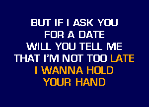 BUT IF I ASK YOU
FOR A DATE
WILL YOU TELL ME
THAT I'M NOT TOO LATE
I WANNA HOLD
YOUR HAND