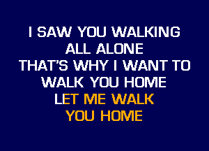 I SAW YOU WALKING
ALL ALONE
THAT'S WHY I WANT TO
WALK YOU HOME
LET ME WALK
YOU HOME