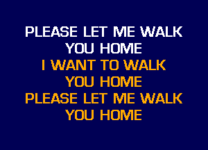 PLEASE LET ME WALK
YOU HOME
I WANT TO WALK
YOU HOME
PLEASE LET ME WALK
YOU HOME