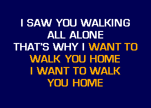 I SAW YOU WALKING
ALL ALONE
THAT'S WHY I WANT TO
WALK YOU HOME
I WANT TO WALK
YOU HOME