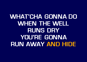 WHAT'CHA GONNA DO
WHEN THE WELL
RUNS DRY
YOU'RE GONNA
RUN AWAY AND HIDE