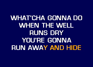 WHAT'CHA GONNA DO
WHEN THE WELL
RUNS DRY
YOU'RE GONNA
RUN AWAY AND HIDE