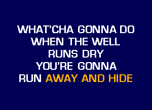 WHAT'CHA GONNA DO
WHEN THE WELL
RUNS DRY
YOU'RE GONNA
RUN AWAY AND HIDE