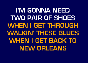 I'M GONNA NEED
TWO PAIR OF SHOES
WHEN I GET THROUGH
WALKIM THESE BLUES
WHEN I GET BACK TO
NEW ORLEANS