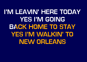 I'M LEl-W'IN' HERE TODAY
YES I'M GOING
BACK HOME TO STAY
YES I'M WALKIM TO
NEW ORLEANS