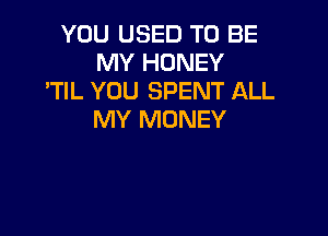 YOU USED TO BE
MY HONEY
'TIL YOU SPENT ALL

MY MONEY