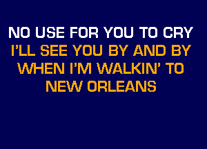 N0 USE FOR YOU TO CRY
I'LL SEE YOU BY AND BY
WHEN I'M WALKIM TO
NEW ORLEANS