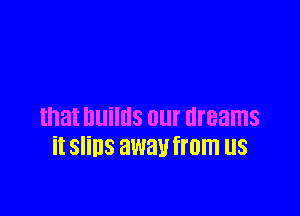 that builds our dreams
it SIiDS away from US