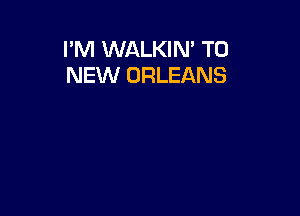 I'M WALKIM TO
NEW ORLEANS