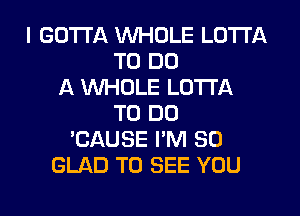 I GOTTA WHOLE LOTTA
TO DO
A WHOLE LOTTA
TO DO
'CAUSE I'M SO
GLAD TO SEE YOU