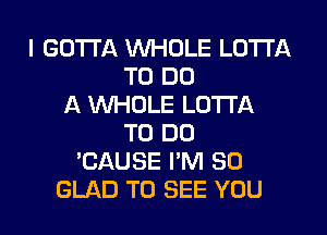 I GOTTA WHOLE LOTI'A
TO DO
A WHOLE LOTTA
TO DO
'CAUSE I'M SO
GLAD TO SEE YOU