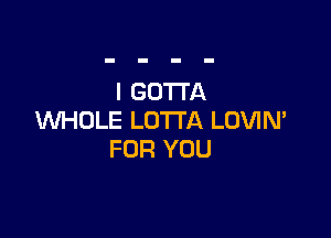 l GOTTA

WHOLE LOTI'A LOVIM
FOR YOU