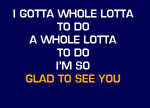 I GOTTA WHOLE LOTI'A
TO DO
A WHOLE LUTI'A
TO DO

I'M SO
GLAD TO SEE YOU