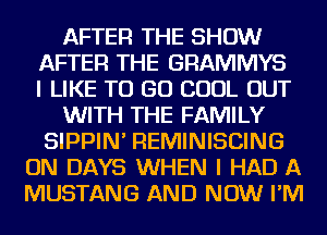 AFTER THE SHOW
AFTER THE GRAMMYS
I LIKE TO GO COOL OUT
WITH THE FAMILY
SIPPIN' REMINISCING
ON DAYS WHEN I HAD A
MUSTANG AND NOW I'M