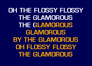 OH THE FLOSSY FLOSSY
THE GLAMOROUS
THE GLAMOROUS

GLAMOROUS
BY THE GLAMOROUS
OH FLOSSY FLOSSY
THE GLAMOROUS