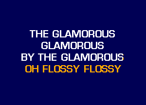 THE GLAMOROUS
GLAMORUUS
BY THE GLAMOFIOUS
0H FLOSSY FLOSSY