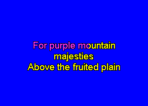 For purple mountain

majesties
Above the fruited plain