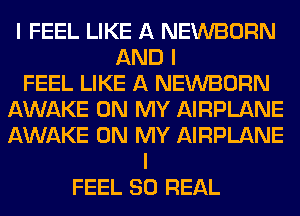 I FEEL LIKE A NEWBORN
AND I
FEEL LIKE A NEWBORN
AWAKE ON MY AIRPLANE
AWAKE ON MY AIRPLANE
I
FEEL 80 REAL