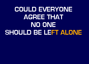 COULD EVERYONE
AGREE THAT
NO ONE
SHOULD BE LEFT ALONE