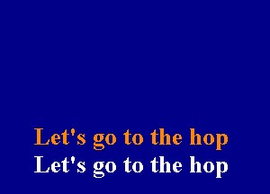 Let's go to the hop
Let's go to the hop