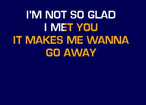 I'M NOT SO GLAD
I MET YOU
IT MAKES ME WANNA

GO AWAY