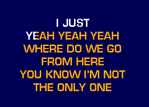 I JUST
YEAH YEAH YEAH
WHERE DO WE GO
FROM HERE
YOU KNOW I'M NOT
THE ONLY ONE